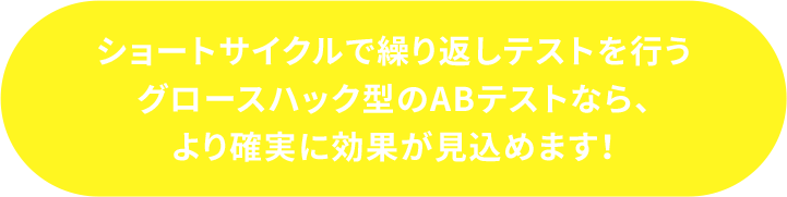 ショートサイクルで繰り返してストを行うグロースハック型のABテストなら、より確実にに効果が見込めます！